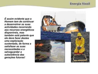É assim evidente que o Homem tem de continuar a desenvolver as suas actividades recorrendo aos recursos energéticos disponíveis, mas também está patente que ele deve fazer destes uma exploração sustentada, de forma a satisfazer as suas necessidades e a salvaguardar a subsistência das gerações futuras! 