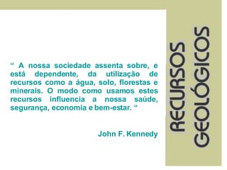 “  A nossa sociedade assenta sobre, e está dependente, da utilização de recursos como a água, solo, florestas e minerais. O modo como usamos estes recursos influencia a nossa saúde, segurança, economia e bem-estar. “ John F. Kennedy 