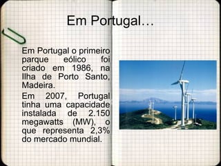 Em Portugal… Em Portugal o primeiro parque eólico foi criado em 1986, na Ilha de Porto Santo, Madeira.  Em 2007, Portugal tinha uma capacidade instalada de 2.150 megawatts (MW), o que representa 2,3% do mercado mundial. 