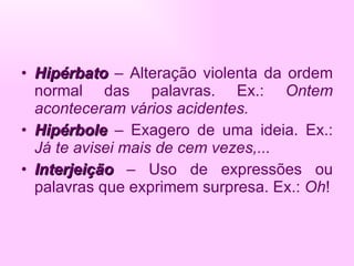 Hipérbato   – Alteração violenta da ordem normal das palavras. Ex.:  Ontem aconteceram vários acidentes. Hipérbole  – Exagero de uma ideia. Ex.:  Já te avisei mais de cem vezes,... Interjeição   – Uso de expressões ou palavras que exprimem surpresa. Ex.:  Oh ! 