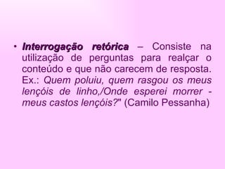 Interrogação retórica  – Consiste na utilização de perguntas para realçar o conteúdo e que não carecem de resposta. Ex.:  Quem poluiu, quem rasgou os meus lençóis de linho,/Onde esperei morrer - meus castos lençóis? " (Camilo Pessanha) 