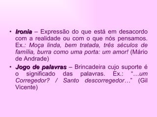 Ironia  – Expressão do que está em desacordo com a realidade ou com o que nós pensamos. Ex .: Moça linda, bem tratada, três séculos de família, burra como uma porta: um amor!  (Mário de Andrade) Jogo de palavras  – Brincadeira cujo suporte é o significado das palavras. Ex.: “… um Corregedor? / Santo descorregedor… ” (Gil Vicente) 