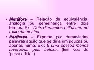 Metáfora  – Relação de equivalência, analogia ou semelhança entre dois termos. Ex.:  Dois diamantes brilhavam no rosto da menina. Perífrase  – Exprime por demasiadas palavras aquilo que se diria em poucas ou apenas numa. Ex.:  É uma pessoa menos favorecida pela beleza.  (Em vez de ‘pessoa feia’.) 