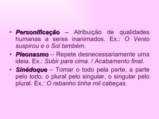 Personificação  – Atribuição de qualidades humanas a seres inanimados. Ex.:  O Vento suspirou e o Sol também . Pleonasmo  – Repete desnecessariamente uma ideia. Ex.:  Subir para cima . /  Acabamento final. Sinédoque  – Tomar o todo pela parte, a parte pelo todo, o plural pelo singular, o singular pelo plural. Ex .: O rebanho tinha mil cabeças . 