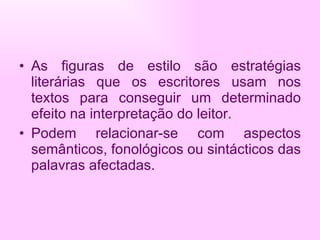 As figuras de estilo são estratégias literárias que os escritores usam nos textos para conseguir um determinado efeito na interpretação do leitor. Podem relacionar-se com aspectos semânticos, fonológicos ou sintácticos das palavras afectadas. 