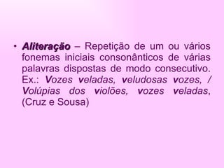 Aliteração   – Repetição de um ou vários fonemas iniciais consonânticos de várias palavras dispostas de modo consecutivo. Ex.:  V ozes  v eladas,  v eludosas  v ozes, /  V olúpias dos  v iolões,  v ozes  v eladas , (Cruz e Sousa) 