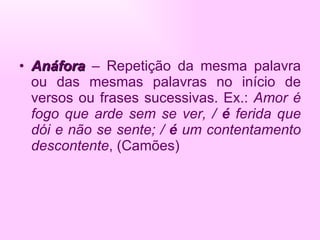 Anáfora  – Repetição da mesma palavra ou das mesmas palavras no início de versos ou frases sucessivas. Ex.:  Amor é fogo que arde sem se ver, /  é  ferida que dói e não se sente; /  é  um contentamento descontente , (Camões) 
