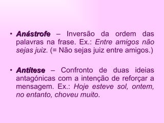 Anástrofe   – Inversão da ordem das palavras na frase. Ex.:  Entre amigos não sejas juiz.  (= Não sejas juiz entre amigos.) Antítese  – Confronto de duas ideias antagónicas com a intenção de reforçar a mensagem. Ex.:  Hoje esteve sol, ontem, no entanto, choveu muito . 