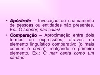 Apóstrofe   – Invocação ou chamamento de pessoas ou entidades não presentes. Ex.:  Ó Leonor, não caias! Comparação  – Aproximação entre dois termos ou expressões, através do elemento linguístico comparativo (o mais comum é  como ), realçando o primeiro elemento. Ex.:  O mar canta como um canário. 