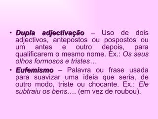 Dupla adjectivação  – Uso de dois adjectivos, antepostos ou pospostos ou um antes e outro depois, para qualificarem o mesmo nome. Ex.:  Os seus olhos formosos e tristes… Eufemismo   – Palavra ou frase usada para suavizar uma ideia que seria, de outro modo, triste ou chocante. Ex.:  Ele subtraiu os bens ….   (em vez de roubou). 