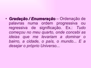 Gradação / Enumeração   – Ordenação de palavras numa ordem progressiva ou regressiva de significação. Ex.:  Tudo começou no meu quarto, onde concebi as ideias que me levariam a dominar o bairro, a cidade, o país, o mundo... E a desejar o próprio Universo... 