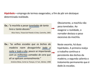 Ex.: “as velhas escadas que os bichos da
madeira roem devagarinho toda a
noite e todo o dia, pouco se importando
com as milhentas camadas de cera que
ali se aplicam semanalmente.”
António Mota, Cortei as Tranças, 4.ª ed., Edinter, 1998
Hipérbole – emprego de termos exagerados, a fim de pôr em destaque
determinada realidade.
Ex.: “a mochila a pesar toneladas de tanto
livro e tanto dossier.”
Alice Vieira, Trisavó de Pistola à Cinta, Caminho, 2001
Obviamente, a mochila não
pesa toneladas. Ao
exagerar a realidade, o
narrador destaca o peso
excessivo da mochila.
Neste excerto, há duas
hipérboles. A primeira realça
o trabalho contínuo e
persistente dos bichos da
madeira; a segunda salienta o
tratamento permanente que é
dado às escadas.
 