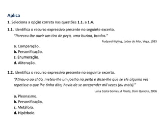 Aplica
1. Seleciona a opção correta nas questões 1.1. a 1.4.
1.1. Identifica o recurso expressivo presente no seguinte excerto.
“Pareceu-lhe ouvir um tiro de peça, uma buzina, brados.”
Rudyard Kipling, Lobos do Mar, Vega, 1993
a. Comparação.
b. Personificação.
c. Enumeração.
d. Aliteração.
1.2. Identifica o recurso expressivo presente no seguinte excerto.
“Atirou-o ao chão, meteu-lhe um joelho no peito e disse-lhe que se ele alguma vez
repetisse o que lhe tinha dito, havia de se arrepender mil vezes (ou mais).”
Luísa Costa Gomes, A Pirata, Dom Quixote, 2006
a. Pleonasmo.
b. Personificação.
c. Metáfora.
d. Hipérbole.
c. Enumeração.
d. Hipérbole.
 