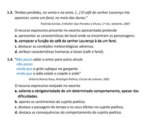 1.3. “Ambas perdidas, no vento e na areia. […] O café do senhor Lourenço iria
aparecer, como um farol, no meio das dunas.”
Teolinda Gersão, A Mulher Que Prendeu a Chuva, 2.ª ed., Sextante, 2007
O recurso expressivo presente no excerto apresentado pretende
a. apresentar as características do local onde se encontram as personagens.
b. comparar a função do café do senhor Lourenço à de um farol.
c. destacar as condições meteorológicas adversas.
d. atribuir características humanas a locais (café e farol).
1.4. “Não posso adiar o amor para outro século
não posso
ainda que o grito sufoque na garganta
ainda que o ódio estale e crepite e arda”
António Ramos Rosa, Antologia Poética, Círculo de Leitores, 2001
O recurso expressivo realçado no excerto
a. salienta a obrigatoriedade de um determinado comportamento, apesar das
dificuldades.
b. aponta os sentimentos do sujeito poético.
c. destaca a passagem do tempo e os seus efeitos no sujeito poético.
d. destaca as consequências do comportamento do sujeito poético.
a. salienta a obrigatoriedade de um determinado comportamento, apesar das
dificuldades.
b. comparar a função do café do senhor Lourenço à de um farol.
 
