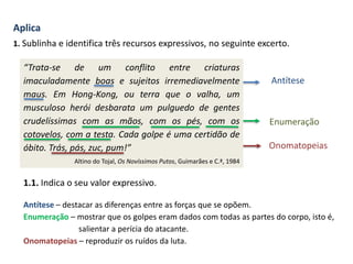 Aplica
1. Sublinha e identifica três recursos expressivos, no seguinte excerto.
“Trata-se de um conflito entre criaturas
imaculadamente boas e sujeitos irremediavelmente
maus. Em Hong-Kong, ou terra que o valha, um
musculoso herói desbarata um pulguedo de gentes
crudelíssimas com as mãos, com os pés, com os
cotovelos, com a testa. Cada golpe é uma certidão de
óbito. Trás, pás, zuc, pum!”
Altino do Tojal, Os Novíssimos Putos, Guimarães e C.ª, 1984
Antítese
Enumeração
Onomatopeias
1.1. Indica o seu valor expressivo.
Antítese – destacar as diferenças entre as forças que se opõem.
Enumeração – mostrar que os golpes eram dados com todas as partes do corpo, isto é,
salientar a perícia do atacante.
Onomatopeias – reproduzir os ruídos da luta.
 