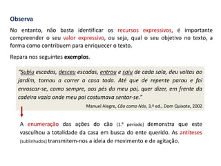 Observa
No entanto, não basta identificar os recursos expressivos, é importante
compreender o seu valor expressivo, ou seja, qual o seu objetivo no texto, a
forma como contribuem para enriquecer o texto.
Repara nos seguintes exemplos.
“Subiu escadas, desceu escadas, entrou e saiu de cada sala, deu voltas ao
jardim, tornou a correr a casa toda. Até que de repente parou e foi
enroscar-se, como sempre, aos pés do meu pai, quer dizer, em frente da
cadeira vazia onde meu pai costumava sentar-se.”
Manuel Alegre, Cão como Nós, 3.ª ed., Dom Quixote, 2002
A enumeração das ações do cão (1.º período) demonstra que este
vasculhou a totalidade da casa em busca do ente querido. As antíteses
(sublinhados) transmitem-nos a ideia de movimento e de agitação.
 