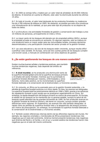 http://www.greenfacts.org/                      Copyright © GreenFacts                           página 5/9




8.1 En 2005 se extrajo leña y madera por un valor total de alrededor de 64.000 millones
de dólares. Si tenemos en cuenta la inflación, este valor ha disminuido durante los últimos
15 años.

8.2 En todo el mundo, el valor total declarado de los productos forestales no madereros
fue de 4.700 millones de dólares en 2005. No obstante, es posible que esta cifra constituya
una infravaloración de la realidad, ya que para este tipo de productos no se dispone de
todos los datos.

8.3 La silvicultura y las actividades forestales de gestión y conservación dan trabajo a unos
10 millones de personas, principalmente en India y China.

8.4 La mayor parte de los bosques del planeta son de propiedad pública (84%), aunque
la propiedad privada se encuentra en aumento. En algunas regiones, esto se traduce en
una tendencia hacia un mayor poder para las comunidades locales, procesos decisorios
descentralizados y una participación creciente del sector privado en la gestión forestal.

8.5 Los usos educativos y de ocio de los bosques están creciendo, aunque resulta difícil
cuantificar esta variable. En Europa, cerca de tres cuartas partes de los bosques cumplen
una función social, a menudo en combinación con otros objetivos de gestión.


9. ¿Se están gestionando los bosques de una manera sostenible?

Existen muchas buenas señales y tendencias positivas, pero también
muchas tendencias negativas, todo depende del ámbito de
referencia.

9.1 A nivel mundial, se ha producido una disminución tanto de
la superficie forestal global como de la superficie de bosque primario
y el empleo del sector forestal; mientras que ha aumentado la
                                                                       La explotación maderera
superficie forestal afectada por insectos, enfermedades y otros        puede ser sostenible
factores. Como dato positivo, se ha incrementado la superficie
forestal dedicada a la conservación de la biodiversidad y a funciones sociales.

9.2 En conjunto, en África se ha avanzado poco en la gestión forestal sostenible, y la
pérdida de superficie forestal continúa a un ritmo rápido. En Asia, los avances son desiguales.
La superficie forestal total fue prácticamente idéntica en 1990 y 2005, gracias a los esfuerzos
de repoblación forestal a gran escala que se produjeron especialmente en China. Sin
embargo, la rápida desaparición del bosque primario es motivo de preocupación. En Europa,
el estado de los bosques se ha mantenido por lo general estable, aunque la salud de los
bosques quedó alterada tras las grandes tormentas de 1999. Se han producido avances en
la gestión forestal de América Central y del Norte en conjunto, aunque existen grandes
diferencias entre regiones. En Sudamérica, los avances han sido también desiguales: el
rápido ritmo de pérdida de superficie forestal neta y la desaparición del bosque primario
son motivo de preocupación; sin embargo, ha aumentado la superficie forestal dedicada a
la conservación de la biodiversidad y a funciones sociales.

9.3 También existen diferencias internas dentro de las diferentes regiones del mundo. Por
ejemplo, las regiones orientales y meridionales de África presentaron tendencias más
negativas que el resto del continente. América Central presentó tendencias más negativas
que América del Norte y el Caribe, y en el sur y sureste asiático las tendencias fueron más
negativas que en el este del mismo continente.
 