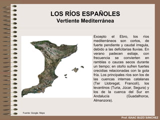 LOS RÍOS ESPAÑOLES
                        Vertiente Mediterránea

                                      Excepto el Ebro, los ríos
                                      mediterráneos son cortos, de
                                      fuerte pendiente y caudal irregula,
                                      debido a las deficitarias lluvias. En
                                      verano padecen estiaje, con
                                      frecuencia se convierten en
                                      ramblas o cauces secos durante
                                      un tiempo; en otoño sufren fuertes
                                      crecidias relacionadas con la gota
                                      fría. Los principales ríos son los de
                                      las cuencas internas catalanas
                                      (Ter Llobregat, Francolí), los
                                      levantinos (Turia, Júcar, Segura) y
                                      los de la cuenca del Sur en
                                      Andalucía              (Guadalhorce,
                                      Almanzora).


Fuente: Google. Maps

                                                        Prof. ISAAC BUZO SÁNCHEZ
 