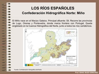 LOS RÍOS ESPAÑOLES
             Confederación Hidrográfica Norte: Miño

El Miño nace en el Macizo Galaico. Principal afluente: Sil. Recorre las provincias
de Lugo, Orense y Pontevedra, donde marca frontera con Portugal. Queda
englobado en la Cuenca Hidrográfica del Norte, junto a todos los ríos cantábricos.




 Fuente: Confederación hidrográfica del Norte

                                                                Prof. ISAAC BUZO SÁNCHEZ
 