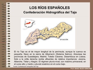 LOS RÍOS ESPAÑOLES
                 Confederación Hidrográfica del Tajo




 El río Tajo es el de mayor longitud de la península, aunque la cuenca es
 pequeña. Nace en la sierra de Albarracín (Sistema Ibérico). Atraviesa las
 provincias de Guadalajara, Madrid, Toledo Cáceres. Desemboca en Lisboa.
 Solo a la orilla derecha recibe afluentes de relativa importancia: Jarama,
 Alberche, Tiétar y Alagón. El régimen pluvio-nival, con máximo primaveral, en
 el curso alto y medio y pluvial oceánico en el curso bajo.
Fuente: Confederación hidrográfica del Tajo
                                                             Prof. ISAAC BUZO SÁNCHEZ
 