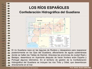 LOS RÍOS ESPAÑOLES
               Confederación Hidrográfica del Guadiana




  El río Guadiana nace en las lagunas de Ruidera y desaparece para reaparecer
  posteriormente en los Ojos del Guadiana, afloramiento de aguas subterráneas
  donde se hallan las Tablas de Daimiel. Atraviesa las provincias de ciudad Real y
  Badajoz, desemboca en Ayamonte después de hacer frontera entre España y
  Portugal algunos kilómetros. En el territorio de gestión de la Confederación
  Hidrográfica del Guadiana se incluyen los ríos Tinto y Odiel, que desembocan
  directamente en el mar.
Fuente: Confederación hidrográfica del Guadiana                 Prof. ISAAC BUZO SÁNCHEZ
 