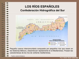 LOS RÍOS ESPAÑOLES
                  Confederación Hidrográfica del Sur




Pequeña cuenca intercomunitaria compuesta por pequeños ríos que nacen en
los Sistemas Béticos y desembocan rápidamente en el Mediterráneo. Poseen
las características de los ríos de vertiente mediterránea.
 Fuente: Junta de Andalucía
                                                         Prof. ISAAC BUZO SÁNCHEZ
 