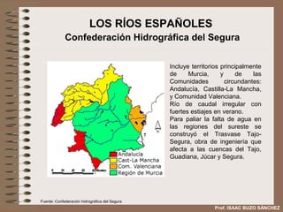 LOS RÍOS ESPAÑOLES
             Confederación Hidrográfica del Segura

                                                Incluye territorios principalmente
                                                de     Murcia,      y     de    las
                                                Comunidades           circundantes:
                                                Andalucía, Castilla-La Mancha,
                                                y Comunidad Valenciana.
                                                Río de caudal irregular con
                                                fuertes estiajes en verano.
                                                Para paliar la falta de agua en
                                                las regiones del sureste se
                                                construyó el Trasvase Tajo-
                                                Segura, obra de ingeniería que
                                                afecta a las cuencas del Tajo,
                                                Guadiana, Júcar y Segura.




Fuente: Confederación hidrográfica del Segura
                                                                 Prof. ISAAC BUZO SÁNCHEZ
 
