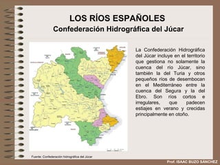 LOS RÍOS ESPAÑOLES
               Confederación Hidrográfica del Júcar

                                               La Confederación Hidrográfica
                                               del Júcar incluye en el territorio
                                               que gestiona no solamente la
                                               cuenca del río Júcar, sino
                                               también la del Turia y otros
                                               pequeños ríos de desembocan
                                               en el Mediterráneo entre la
                                               cuenca del Segura y la del
                                               Ebro. Son ríos cortos e
                                               irregulares,    que     padecen
                                               estiajes en verano y crecidas
                                               principalmente en otoño.




Fuente: Confederación hidrográfica del Júcar
                                                              Prof. ISAAC BUZO SÁNCHEZ
 