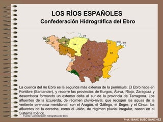 LOS RÍOS ESPAÑOLES
                  Confederación Hidrográfica del Ebro




La cuenca del río Ebro es la segunda más extensa de la península. El Ebro nace en
Fontibre (Santander), y recorre las provincias de Burgos, Álava, Rioja, Zaragoza y
desemboca formando un extenso delta al sur de la provincia de Tarragona. Los
afluentes de la izquierda, de régimen pluvio-nival, que recogen las aguas de la
vertiente pirenaica meridional, son el Aragón, el Gállego, el Segre, y el Cinca; los
afluentes de la derecha, como el Jalón, de régimen pluvial irregular, nacen en el
Sistema Ibérico.
  Fuente: Confederación hidrográfica del Ebro
                                                                Prof. ISAAC BUZO SÁNCHEZ
 
