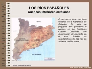 LOS RÍOS ESPAÑOLES
                         Cuencas interiores catalanas

                                             Como cuenca intracomunitaria
                                             depende de la Generalitat de
                                             Cataluña.     Se    trata    de
                                             pequeños ríos pirenaicos o
                                             nacidos en las Cordilleras
                                             Costero      Catalanas     que
                                             desembocan directamente en
                                             el     mar.     Poseen      las
                                             características de los ríos de
                                             vertiente mediterránea.




Fuente: Generalitat de Cataluña
                                                         Prof. ISAAC BUZO SÁNCHEZ
 