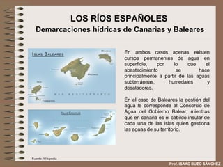 LOS RÍOS ESPAÑOLES
  Demarcaciones hídricas de Canarias y Baleares

                              En ambos casos apenas existen
                              cursos permanentes de agua en
                              superficie,   por    lo     que    el
                              abastecimiento         se       hace
                              principalmente a partir de las aguas
                              subterráneas,     humedales         y
                              desaladoras.

                              En el caso de Baleares la gestión del
                              agua le corresponde al Consorcio de
                              Agua del Gobierno Balear, mientras
                              que en canaria es el cabildo insular de
                              cada una de las islas quien gestiona
                              las aguas de su territorio.




Fuente: Wikipedia
                                                  Prof. ISAAC BUZO SÁNCHEZ
 