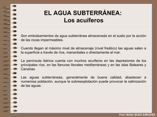 EL AGUA SUBTERRÁNEA:
                    Los acuíferos

Son embolsamientos de agua subterránea almacenada en el suelo por la acción
de las rocas impermeables.

Cuando llegan al máximo nivel de almacenaje (nivel freático) las aguas salen a
la superficie a través de ríos, manantiales o directamente al mar.

La península ibérica cuenta con muchos acuíferos en las depresiones de los
principales ríos, en las llanuras litorales mediterráneas y en las islas Baleares y
Canarias.

Las aguas subterráneas, generalmente de buena calidad, abastecen a
numerosa población, aunque la sobreexplotación puede provocar la salinización
de las aguas.




                                                                 Prof. ISAAC BUZO SÁNCHEZ
 