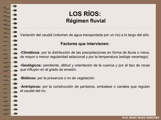LOS RÍOS:
                             Régimen fluvial

Variación del caudal (volumen de agua transportada por un río) a lo largo del año.

                         Factores que intervienen:

-Climáticos: por la distribución de las precipitaciones en forma de lluvia o nieve,
de mayor o menor regularidad estacional y por la temperatura (estiaje veraniego)

-Geológicos: pendiente, altitud y orientación de la cuenca y por el tipo de rocas
que influyen en el grado de erosión.

-Bióticos: por la presencia o no de vegetación.

-Antrópicos: por la construcción de pantanos, embalses o canales que regulan
el caudal del río.




                                                                 Prof. ISAAC BUZO SÁNCHEZ
 