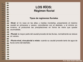 LOS RÍOS:
                            Régimen fluvial

                       Tipos de regímenes fluviales

-Nival: el río nace en las altas y medias montañas, presentando el máximo
caudal en primavera y verano, coincidiendo con el deshielo, y el mínimo en
invierno, al producirse las precipitaciones en forma de nieve que quedar
acumuladas.

-Pluvial: la mayor parte del caudal procede de las lluvias, normalmente se reduce
en verano.

-Pluvio-nival, nivo-pluvial o mixto: cuando su caudal procede tanto de agua de
lluvia como del deshielo.




                                                               Prof. ISAAC BUZO SÁNCHEZ
 