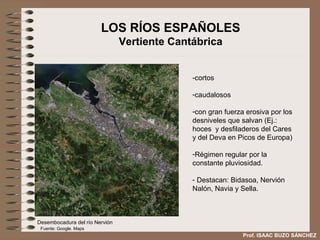 LOS RÍOS ESPAÑOLES
                                Vertiente Cantábrica


                                              -cortos

                                              -caudalosos

                                              -con gran fuerza erosiva por los
                                              desniveles que salvan (Ej.:
                                              hoces y desfiladeros del Cares
                                              y del Deva en Picos de Europa)

                                              -Régimen regular por la
                                              constante pluviosidad.

                                              - Destacan: Bidasoa, Nervión
                                              Nalón, Navia y Sella.



Desembocadura del río Nervión
 Fuente: Google. Maps
                                                              Prof. ISAAC BUZO SÁNCHEZ
 