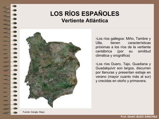 LOS RÍOS ESPAÑOLES
                         Vertiente Atlántica


                                      -Los ríos gallegos: Miño, Tambre y
                                      Ulla,     tienen      características
                                      próximas a los ríos de la vertiente
                                      cantábrica     (por   su    similitud
                                      climática y orográfica)

                                      -Los ríos Duero, Tajo, Guadiana y
                                      Guadalquivir son largos, discurren
                                      por llanuras y presentan estiaje en
                                      verano (mayor cuanto más al sur)
                                      y crecidas en otoño y primavera.




Fuente: Google. Maps

                                                      Prof. ISAAC BUZO SÁNCHEZ
 