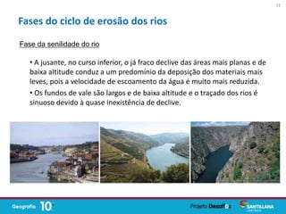• A jusante, no curso inferior, o já fraco declive das áreas mais planas e de
baixa altitude conduz a um predomínio da deposição dos materiais mais
leves, pois a velocidade de escoamento da água é muito mais reduzida.
• Os fundos de vale são largos e de baixa altitude e o traçado dos rios é
sinuoso devido à quase inexistência de declive.
Fases do ciclo de erosão dos rios
Fase da senilidade do rio
11
 