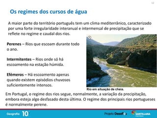 A maior parte do território português tem um clima mediterrânico, caracterizado
por uma forte irregularidade interanual e intermensal de precipitação que se
reflete no regime e caudal dos rios.
Perenes – Rios que escoam durante todo
o ano.
Intermitentes – Rios onde só há
escoamento na estação húmida.
Efémeros – Há escoamento apenas
quando existem episódios chuvosos
suficientemente intensos.
Em Portugal, o regime dos rios segue, normalmente, a variação da precipitação,
embora esteja algo desfasado desta última. O regime dos principais rios portugueses
é normalmente perene.
Os regimes dos cursos de água
12
Rio em situação de cheia.
 
