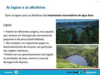 Quer as lagoas quer as albufeiras são importantes reservatórios de água doce.
As lagoas e as albufeiras
Lagoas:
• Podem ter diferentes origens, mas aquelas
que existem em Portugal são normalmente
pequenas e de pouca profundidade;
• Têm também um importante papel no
desenvolvimento do turismo, em particular
das regiões interiores;
• Podem ter um aproveitamento mais ligado
às atividades de lazer, como é o caso da
barragem do Alqueva.
14
 