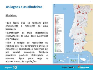 Albufeiras:
• São lagos que se formam pelo
enchimento a montante de uma
barragem;
• Constituem os mais importantes
reservatórios de água doce superficial
em Portugal;
• Têm a função de regularizar os
regimes dos rios, controlando cheias e
estiagens e permitindo a existência de
um caudal ecológico. Também
permitem produzir eletricidade e
reservar água para rega e
abastecimento às populações.
As lagoas e as albufeiras
15
 
