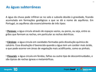 A água da chuva pode infiltrar-se no solo e subsolo devido à gravidade, ficando
acumulada em formações geológicas a que se dá o nome de aquíferos. Em
Portugal, os aquíferos são essencialmente de três tipos:
• Porosos: a água circula através de espaços vazios, ou poros, ou seja, entre os
grãos que formam as rochas, em particular as rochas detríticas.
• Cársicos: a água circula em cavidades formadas pela dissolução química do
calcário. Essa dissolução é favorecida quando a água tem um caráter mais ácido,
o que pode ocorrer em áreas de vegetação mais acidificante, como os pinhais.
• Fissurais: a água circula em fendas, falhas ou outro tipo de descontinuidades, e
são típicos de rochas ígneas e metamórficas.
As águas subterrâneas
16
 