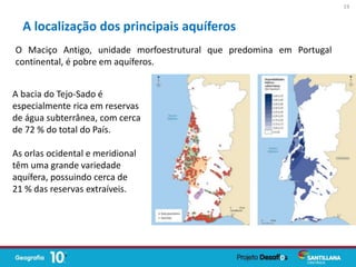 O Maciço Antigo, unidade morfoestrutural que predomina em Portugal
continental, é pobre em aquíferos.
A localização dos principais aquíferos
A bacia do Tejo-Sado é
especialmente rica em reservas
de água subterrânea, com cerca
de 72 % do total do País.
As orlas ocidental e meridional
têm uma grande variedade
aquífera, possuindo cerca de
21 % das reservas extraíveis.
19
 