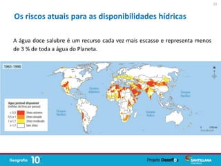 A água doce salubre é um recurso cada vez mais escasso e representa menos
de 3 % de toda a água do Planeta.
Os riscos atuais para as disponibilidades hídricas
23
 