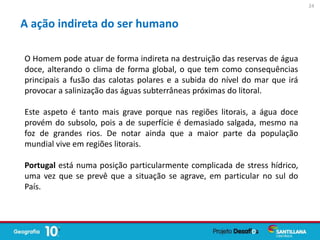 A ação indireta do ser humano
O Homem pode atuar de forma indireta na destruição das reservas de água
doce, alterando o clima de forma global, o que tem como consequências
principais a fusão das calotas polares e a subida do nível do mar que irá
provocar a salinização das águas subterrâneas próximas do litoral.
Este aspeto é tanto mais grave porque nas regiões litorais, a água doce
provém do subsolo, pois a de superfície é demasiado salgada, mesmo na
foz de grandes rios. De notar ainda que a maior parte da população
mundial vive em regiões litorais.
Portugal está numa posição particularmente complicada de stress hídrico,
uma vez que se prevê que a situação se agrave, em particular no sul do
País.
24
 