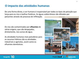 De uma forma direta, o ser humano é responsável por todos os tipos de poluição que
lança para os rios e toalhas freáticas. As águas subterrâneas são afetadas por
poluentes através do processo de infiltração.
O impacto das atividades humanas
Os rios são contaminados por efluentes de
várias origens, que são despejados,
diretamente, nos cursos de água.
As atividades humanas mais poluidoras para
os recursos hídricos são as atividades
industriais e agrícolas, assim como os
efluentes domésticos.
25
 
