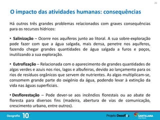 Há outros três grandes problemas relacionados com graves consequências
para os recursos hídricos:
• Salinização – Ocorre nos aquíferos junto ao litoral. A sua sobre-exploração
pode fazer com que a água salgada, mais densa, penetre nos aquíferos,
fazendo chegar grandes quantidades de água salgada a furos e poços,
inutilizando a sua exploração.
• Eutrofização – Relacionada com o aparecimento de grandes quantidades de
algas verdes e azuis nos rios, lagos e albufeiras, devido ao lançamento para os
rios de resíduos orgânicos que servem de nutrientes. As algas multiplicam-se,
consomem grande parte do oxigénio da água, podendo levar à extinção da
vida nas águas superficiais.
• Desflorestação – Pode dever-se aos incêndios florestais ou ao abate de
floresta para diversos fins (madeira, abertura de vias de comunicação,
crescimento urbano, entre outros).
O impacto das atividades humanas: consequências
26
 