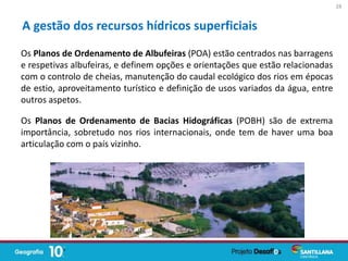 Os Planos de Ordenamento de Albufeiras (POA) estão centrados nas barragens
e respetivas albufeiras, e definem opções e orientações que estão relacionadas
com o controlo de cheias, manutenção do caudal ecológico dos rios em épocas
de estio, aproveitamento turístico e definição de usos variados da água, entre
outros aspetos.
Os Planos de Ordenamento de Bacias Hidográficas (POBH) são de extrema
importância, sobretudo nos rios internacionais, onde tem de haver uma boa
articulação com o país vizinho.
A gestão dos recursos hídricos superficiais
28
 
