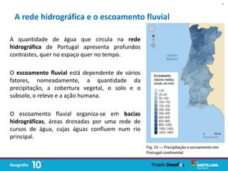 A quantidade de água que circula na rede
hidrográfica de Portugal apresenta profundos
contrastes, quer no espaço quer no tempo.
O escoamento fluvial está dependente de vários
fatores, nomeadamente, a quantidade da
precipitação, a cobertura vegetal, o solo e o
subsolo, o relevo e a ação humana.
O escoamento fluvial organiza-se em bacias
hidrográficas, áreas drenadas por uma rede de
cursos de água, cujas águas confluem num rio
principal.
A rede hidrográfica e o escoamento fluvial
4
 