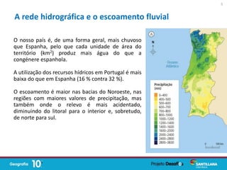O nosso país é, de uma forma geral, mais chuvoso
que Espanha, pelo que cada unidade de área do
território (km2) produz mais água do que a
congénere espanhola.
A utilização dos recursos hídricos em Portugal é mais
baixa do que em Espanha (16 % contra 32 %).
O escoamento é maior nas bacias do Noroeste, nas
regiões com maiores valores de precipitação, mas
também onde o relevo é mais acidentado,
diminuindo do litoral para o interior e, sobretudo,
de norte para sul.
A rede hidrográfica e o escoamento fluvial
5
 
