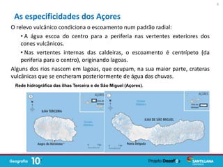 O relevo vulcânico condiciona o escoamento num padrão radial:
• A água escoa do centro para a periferia nas vertentes exteriores dos
cones vulcânicos.
• Nas vertentes internas das caldeiras, o escoamento é centrípeto (da
periferia para o centro), originando lagoas.
Alguns dos rios nascem em lagoas, que ocupam, na sua maior parte, crateras
vulcânicas que se encheram posteriormente de água das chuvas.
As especificidades dos Açores
6
Rede hidrográfica das ilhas Terceira e de São Miguel (Açores).
 